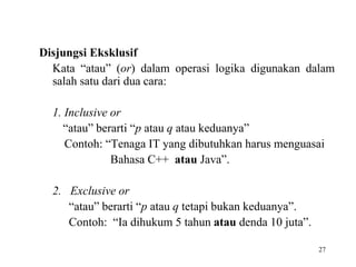27
Disjungsi Eksklusif
Kata “atau” (or) dalam operasi logika digunakan dalam
salah satu dari dua cara:
1. Inclusive or
“atau” berarti “p atau q atau keduanya”
Contoh: “Tenaga IT yang dibutuhkan harus menguasai
Bahasa C++ atau Java”.
2. Exclusive or
“atau” berarti “p atau q tetapi bukan keduanya”.
Contoh: “Ia dihukum 5 tahun atau denda 10 juta”.
 