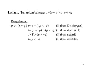 38
Latihan. Tunjukkan bahwa p  ~(p  q)  p  ~q
Penyelesaian:
p  ~(p  q )  p  (~p  ~q) (Hukum De Morgan)
 (p  ~p)  (p  ~q) (Hukum distributif)
 T  (p  ~q) (Hukum negasi)
 p  ~q (Hukum identitas)
 