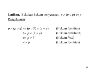 39
Latihan. Buktikan hukum penyerapan: p  (p  q)  p
Penyelesaian:
p  (p  q)  (p  F)  (p  q) (Hukum Identitas)
 p  (F  q) (Hukum distributif)
 p  F (Hukum Null)
 p (Hukum Identitas)
 