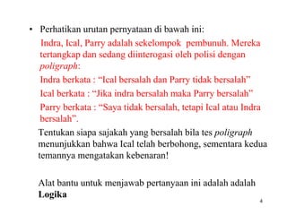 • Perhatikan urutan pernyataan di bawah ini:
Indra, Ical, Parry adalah sekelompok pembunuh. Mereka
tertangkap dan sedang diinterogasi oleh polisi dengan
poligraph:
Indra berkata : “Ical bersalah dan Parry tidak bersalah”
Ical berkata : “Jika indra bersalah maka Parry bersalah”
Parry berkata : “Saya tidak bersalah, tetapi Ical atau Indra
bersalah”.
Tentukan siapa sajakah yang bersalah bila tes poligraph
menunjukkan bahwa Ical telah berbohong, sementara kedua
temannya mengatakan kebenaran!
Alat bantu untuk menjawab pertanyaan ini adalah adalah
Logika
4
 