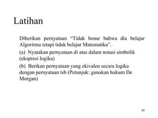 40
Latihan
Diberikan pernyataan “Tidak benar bahwa dia belajar
Algoritma tetapi tidak belajar Matematika”.
(a) Nyatakan pernyataan di atas dalam notasi simbolik
(ekspresi logika)
(b) Berikan pernyataan yang ekivalen secara logika
dengan pernyataan tsb (Petunjuk: gunakan hukum De
Morgan)
 