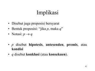 42
Implikasi
• Disebut juga proposisi bersyarat
• Bentuk proposisi: “jika p, maka q”
• Notasi: p  q
• p disebut hipotesis, antesenden, premis, atau
kondisi
• q disebut konklusi (atau konsekuen).
 