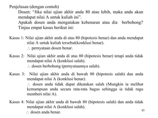 45
Penjelasan (dengan contoh)
Dosen: “Jika nilai ujian akhir anda 80 atau lebih, maka anda akan
mendapat nilai A untuk kuliah ini”.
Apakah dosen anda mengatakan kebenaran atau dia berbohong?
Tinjau empat kasus berikut ini:
Kasus 1: Nilai ujian akhir anda di atas 80 (hipotesis benar) dan anda mendapat
nilai A untuk kuliah tersebut(konklusi benar).
 pernyataan dosen benar.
Kasus 2: Nilai ujian akhir anda di atas 80 (hipotesis benar) tetapi anda tidak
mendapat nilai A (konklusi salah).
 dosen berbohong (pernyataannya salah).
Kasus 3: Nilai ujian akhir anda di bawah 80 (hipotesis salah) dan anda
mendapat nilai A (konklusi benar).
 dosen anda tidak dapat dikatakan salah (Mungkin ia melihat
kemampuan anda secara rata-rata bagus sehingga ia tidak ragu
memberi nilai A).
Kasus 4: Nilai ujian akhir anda di bawah 80 (hipotesis salah) dan anda tidak
mendapat nilai A (konklusi salah).
 dosen anda benar.
 