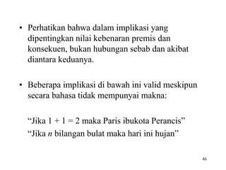 46
• Perhatikan bahwa dalam implikasi yang
dipentingkan nilai kebenaran premis dan
konsekuen, bukan hubungan sebab dan akibat
diantara keduanya.
• Beberapa implikasi di bawah ini valid meskipun
secara bahasa tidak mempunyai makna:
“Jika 1 + 1 = 2 maka Paris ibukota Perancis”
“Jika n bilangan bulat maka hari ini hujan”
 