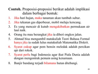 48
Contoh. Proposisi-proposisi berikut adalah implikasi
dalam berbagai bentuk:
1. Jika hari hujan, maka tanaman akan tumbuh subur.
2. Jika tekanan gas diperbesar, mobil melaju kencang.
3. Es yang mencair di kutub mengakibatkan permukaan air
laut naik.
4. Orang itu mau berangkat jika ia diberi ongkos jalan.
5. Ahmad bisa mengambil matakuliah Teori Bahasa Formal
hanya jika ia sudah lulus matakuliah Matematika Diskrit.
6. Syarat cukup agar pom bensin meledak adalah percikan
api dari rokok.
7. Syarat perlu bagi Indonesia agar ikut Piala Dunia adalah
dengan mengontrak pemain asing kenamaan.
8. Banjir bandang terjadi bilamana hutan ditebangi.
 