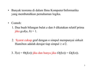 • Banyak teorema di dalam Ilmu Komputer/Informatika
yang membutuhkan pemahaman logika.
• Contoh:
1. Dua buah bilangan bulat a dan b dikatakan relatif prima
jika gcd(a, b) = 1.
2. Syarat cukup graf dengan n simpul mempunyai sirkuit
Hamilton adalah derajat tiap simpul  n/2.
3. T(n) = (f(n)) jika dan hanya jika O(f(n)) = (f(n)).
5
 