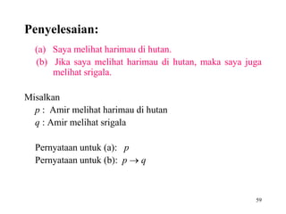 59
Penyelesaian:
(a) Saya melihat harimau di hutan.
(b) Jika saya melihat harimau di hutan, maka saya juga
melihat srigala.
Misalkan
p : Amir melihat harimau di hutan
q : Amir melihat srigala
Pernyataan untuk (a): p
Pernyataan untuk (b): p  q
 
