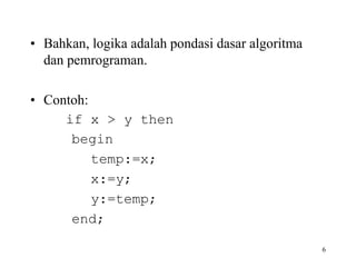 • Bahkan, logika adalah pondasi dasar algoritma
dan pemrograman.
• Contoh:
if x > y then
begin
temp:=x;
x:=y;
y:=temp;
end;
6
 