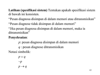 Latihan (spesifikasi sistem) Tentukan apakah spesifikasi sistem
di bawah ini konsisten.
“Pesan diagnosa disimpan di dalam memori atau ditransmisikan”
“Pesan diagnose tidak disimpan di dalam memori”
“Jika pesan diagnosa disimpan di dalam memori, maka ia
ditransmisikan”
Penyelesaian:
p: pesan diagnosa disimpan di dalam memori
q : pesan diagnose ditransmisikan
Notasi simbolik:
p  q
~p
p  q
63
 