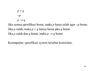 p  q
~p
p  q
Jika semua spesifikasi benar, maka p harus salah agar ~p benar.
Jika p salah, maka p  q hanya benar jika q benar.
Jika p salah dan q benar, maka p  q benar.
Kesimpulan: spesifikasi system tersebut konsisiten.
64
 