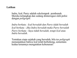 Latihan
Indra, Ical, Parry adalah sekelompok pembunuh.
Mereka tertangkap dan sedang diinterogasi oleh polisi
dengan poligraph:
Indra berkata : Ical bersalah dan Parry tidak bersalah
Ical berkata : Jika Indra bersalah maka Parry bersalah
Parry berkata : Saya tidak bersalah, tetapi Ical atau
Indra bersalah.
Tentukan siapa sajakah yang bersalah, bila tes poligraph
menunjukkan bahwa Ical telah berbohong, sementara
kedua temannya mengatakan kebenaran!
 