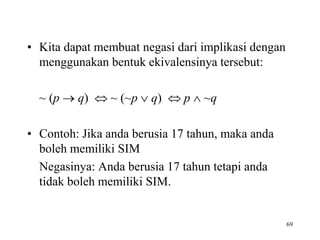 • Kita dapat membuat negasi dari implikasi dengan
menggunakan bentuk ekivalensinya tersebut:
~ (p  q)  ~ (~p  q)  p  ~q
• Contoh: Jika anda berusia 17 tahun, maka anda
boleh memiliki SIM
Negasinya: Anda berusia 17 tahun tetapi anda
tidak boleh memiliki SIM.
69
 