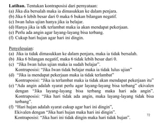 72
Latihan. Tentukan kontraposisi dari pernyataan:
(a) Jika dia bersalah maka ia dimasukkan ke dalam penjara.
(b) Jika 6 lebih besar dari 0 maka 6 bukan bilangan negatif.
(c) Iwan lulus ujian hanya jika ia belajar.
(d) Hanya jika ia tdk terlambat maka ia akan mendapat pekerjaan.
(e) Perlu ada angin agar layang-layang bisa terbang.
(f) Cukup hari hujan agar hari ini dingin.
Penyelesaian:
(a) Jika ia tidak dimasukkan ke dalam penjara, maka ia tidak bersalah.
(b) Jika 6 bilangan negatif, maka 6 tidak lebih besar dari 0.
(c) “Jika Iwan lulus ujian maka ia sudah belajar”.
Kontraposisi: “Jika Iwan tidak belajar maka ia tidak lulus ujian”
(d) “Jika ia mendapat pekerjaan maka ia tidak terlambat”
Kontraposisi: “Jika ia terlambat maka ia tidak akan mendapat pekerjaan itu”
(e) “Ada angin adalah syarat perlu agar layang-layang bisa terbang” ekivalen
dengan “Jika layang-layang bisa terbang maka hari ada angin”.
Kontraposisi: “Jika hari tidak ada angin, maka layang-layang tidak bisa
terbang”.
(f) “Hari hujan adalah syarat cukup agar hari ini dingin”,
Ekivalen dengan “Jika hari hujan maka hari ini dingin”.
Kontraposisi: “Jika hari ini tidak dingin maka hari tidak hujan”.
 