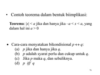 76
 Cara-cara menyatakan bikondisional p  q:
(a) p jika dan hanya jika q.
(b) p adalah syarat perlu dan cukup untuk q.
(c) Jika p maka q, dan sebaliknya.
(d) p iff q
Teorema: |x| < a jika dan hanya jika –a < x < a, yang
dalam hal ini a > 0
• Contoh teorema dalam bentuk biimplikasi:
 