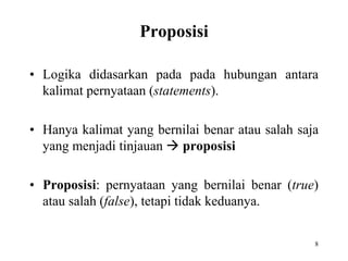 • Logika didasarkan pada pada hubungan antara
kalimat pernyataan (statements).
• Hanya kalimat yang bernilai benar atau salah saja
yang menjadi tinjauan  proposisi
• Proposisi: pernyataan yang bernilai benar (true)
atau salah (false), tetapi tidak keduanya.
Proposisi
8
 