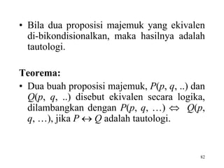 82
• Bila dua proposisi majemuk yang ekivalen
di-bikondisionalkan, maka hasilnya adalah
tautologi.
Teorema:
• Dua buah proposisi majemuk, P(p, q, ..) dan
Q(p, q, ..) disebut ekivalen secara logika,
dilambangkan dengan P(p, q, …)  Q(p,
q, …), jika P  Q adalah tautologi.
 