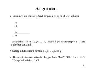 83
Argumen
 Argumen adalah suatu deret proposisi yang dituliskan sebagai
p1
p2

pn
 q
yang dalam hal ini, p1, p2, …, pn disebut hipotesis (atau premis), dan
q disebut konklusi.
 Sering ditulis dalam bentuk: p1, p2, ..., pn  q
 Konklusi biasanya ditandai dengan kata “Jadi”, “Oleh karen itu”,
“Dengan demikian, “, dll
 