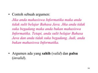 • Contoh sebuah argumen:
Jika anda mahasiswa Informatika maka anda
tidak sulit belajar Bahasa Java. Jika anda tidak
suka begadang maka anda bukan mahasiswa
Informatika. Tetapi, anda sulit belajar Bahasa
Java dan anda tidak suka begadang. Jadi, anda
bukan mahasiswa Informatika.
• Argumen ada yang sahih (valid) dan palsu
(invalid).
84
 