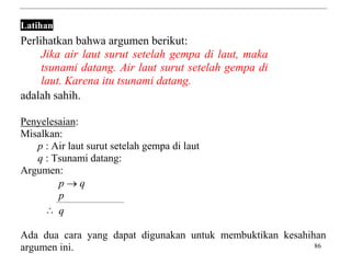 86
Latihan
Perlihatkan bahwa argumen berikut:
Jika air laut surut setelah gempa di laut, maka
tsunami datang. Air laut surut setelah gempa di
laut. Karena itu tsunami datang.
adalah sahih.
Penyelesaian:
Misalkan:
p : Air laut surut setelah gempa di laut
q : Tsunami datang:
Argumen:
p  q
p
 q
Ada dua cara yang dapat digunakan untuk membuktikan kesahihan
argumen ini.
 