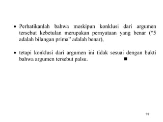 91
 Perhatikanlah bahwa meskipun konklusi dari argumen
tersebut kebetulan merupakan pernyataan yang benar (“5
adalah bilangan prima” adalah benar),
 tetapi konklusi dari argumen ini tidak sesuai dengan bukti
bahwa argumen tersebut palsu. 
 