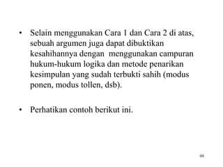 • Selain menggunakan Cara 1 dan Cara 2 di atas,
sebuah argumen juga dapat dibuktikan
kesahihannya dengan menggunakan campuran
hukum-hukum logika dan metode penarikan
kesimpulan yang sudah terbukti sahih (modus
ponen, modus tollen, dsb).
• Perhatikan contoh berikut ini.
99
 