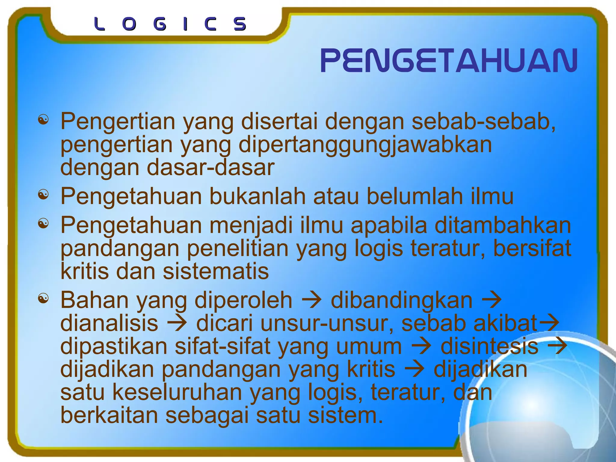 L o g I c sL o g I c s
pengetahuan
 Pengertian yang disertai dengan sebab-sebab,
pengertian yang dipertanggungjawabkan
dengan dasar-dasar
 Pengetahuan bukanlah atau belumlah ilmu
 Pengetahuan menjadi ilmu apabila ditambahkan
pandangan penelitian yang logis teratur, bersifat
kritis dan sistematis
 Bahan yang diperoleh  dibandingkan 
dianalisis  dicari unsur-unsur, sebab akibat
dipastikan sifat-sifat yang umum  disintesis 
dijadikan pandangan yang kritis  dijadikan
satu keseluruhan yang logis, teratur, dan
berkaitan sebagai satu sistem.
 