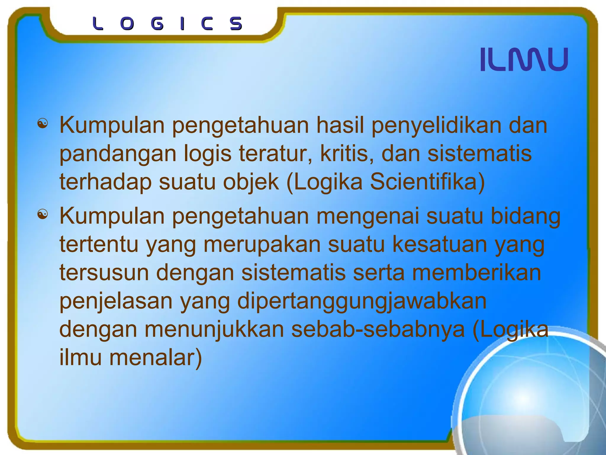L o g I c sL o g I c s
ilmu
 Kumpulan pengetahuan hasil penyelidikan dan
pandangan logis teratur, kritis, dan sistematis
terhadap suatu objek (Logika Scientifika)
 Kumpulan pengetahuan mengenai suatu bidang
tertentu yang merupakan suatu kesatuan yang
tersusun dengan sistematis serta memberikan
penjelasan yang dipertanggungjawabkan
dengan menunjukkan sebab-sebabnya (Logika
ilmu menalar)
 
