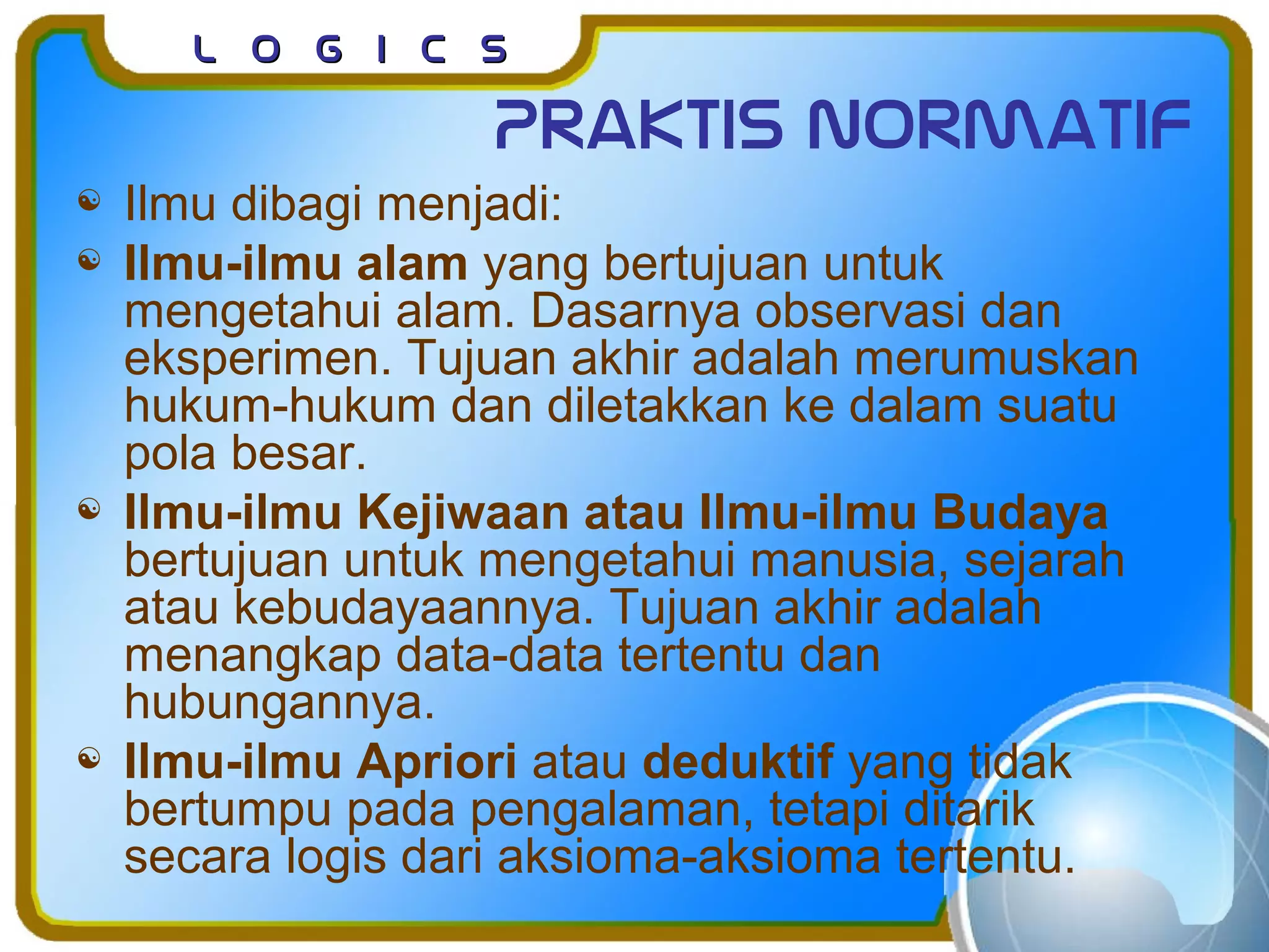 L o g I c sL o g I c s
Praktis normatif
 Ilmu dibagi menjadi:
 Ilmu-ilmu alam yang bertujuan untuk
mengetahui alam. Dasarnya observasi dan
eksperimen. Tujuan akhir adalah merumuskan
hukum-hukum dan diletakkan ke dalam suatu
pola besar.
 Ilmu-ilmu Kejiwaan atau Ilmu-ilmu Budaya
bertujuan untuk mengetahui manusia, sejarah
atau kebudayaannya. Tujuan akhir adalah
menangkap data-data tertentu dan
hubungannya.
 Ilmu-ilmu Apriori atau deduktif yang tidak
bertumpu pada pengalaman, tetapi ditarik
secara logis dari aksioma-aksioma tertentu.
 