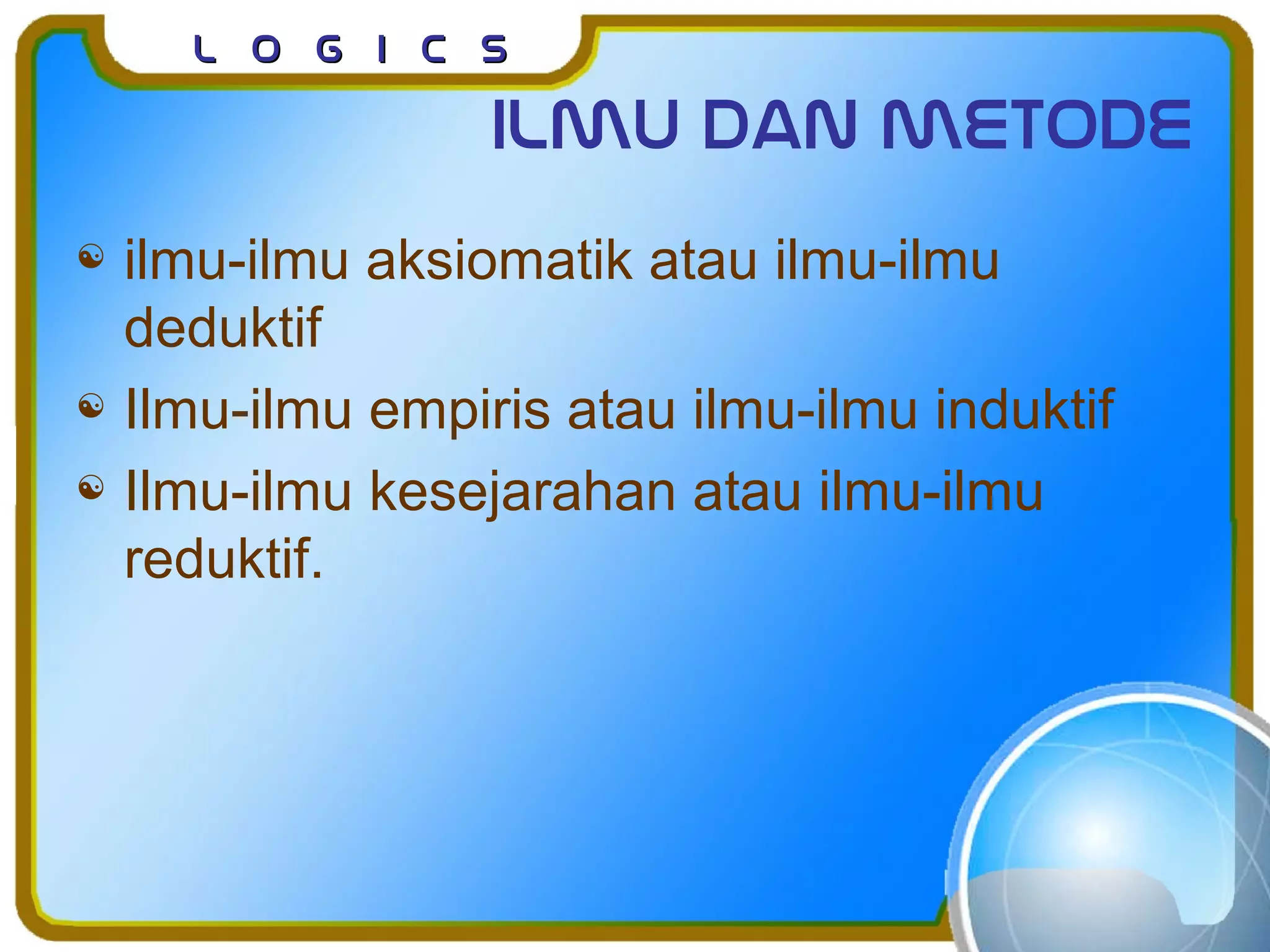 L o g I c sL o g I c s
Ilmu dan metode
 ilmu-ilmu aksiomatik atau ilmu-ilmu
deduktif
 Ilmu-ilmu empiris atau ilmu-ilmu induktif
 Ilmu-ilmu kesejarahan atau ilmu-ilmu
reduktif.
 