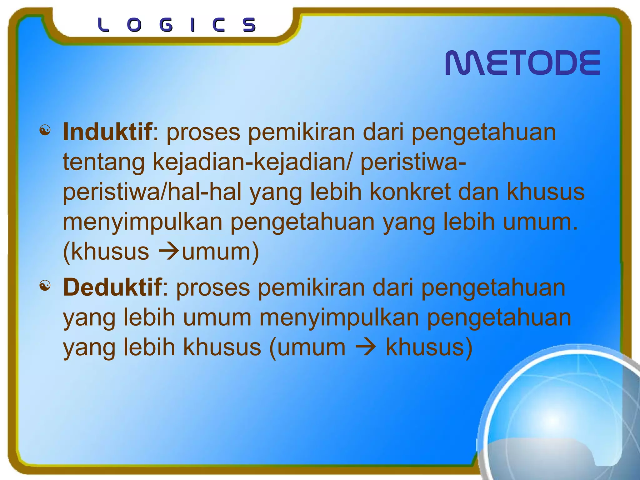 L o g I c sL o g I c s
metode
 Induktif: proses pemikiran dari pengetahuan
tentang kejadian-kejadian/ peristiwa-
peristiwa/hal-hal yang lebih konkret dan khusus
menyimpulkan pengetahuan yang lebih umum.
(khusus umum)
 Deduktif: proses pemikiran dari pengetahuan
yang lebih umum menyimpulkan pengetahuan
yang lebih khusus (umum  khusus)
 
