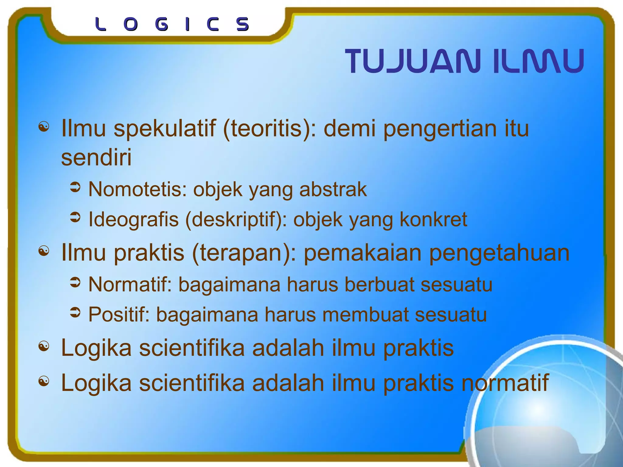 L o g I c sL o g I c s
Tujuan ilmu
 Ilmu spekulatif (teoritis): demi pengertian itu
sendiri
 Nomotetis: objek yang abstrak
 Ideografis (deskriptif): objek yang konkret
 Ilmu praktis (terapan): pemakaian pengetahuan
 Normatif: bagaimana harus berbuat sesuatu
 Positif: bagaimana harus membuat sesuatu
 Logika scientifika adalah ilmu praktis
 Logika scientifika adalah ilmu praktis normatif
 