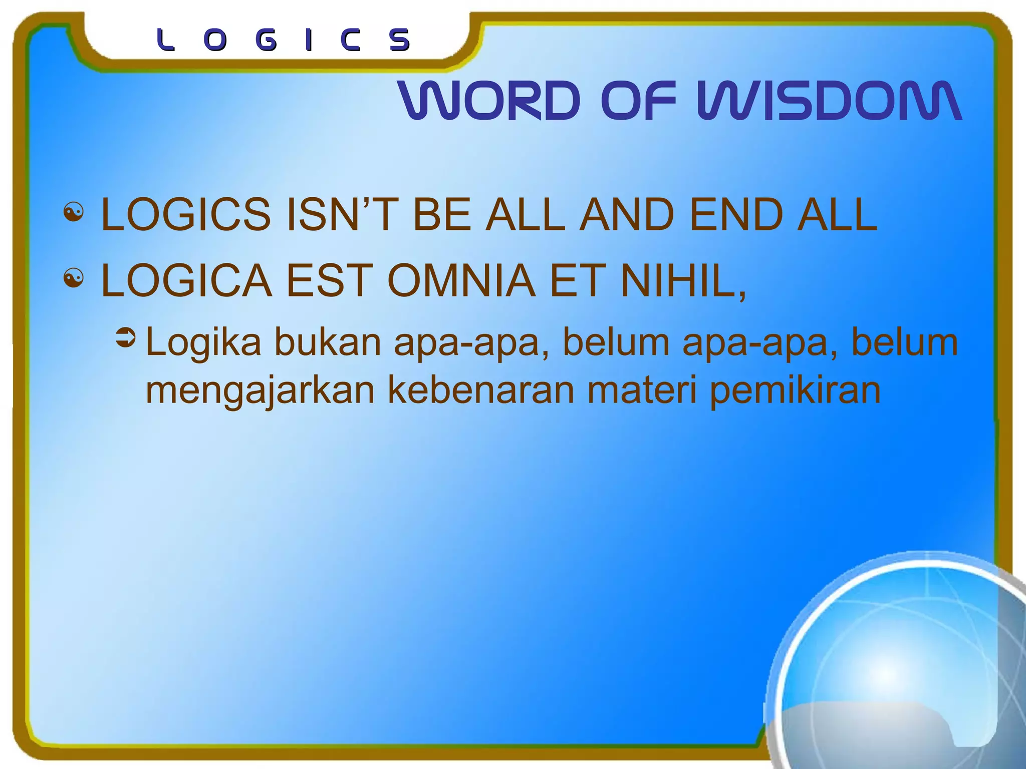 L o g I c sL o g I c s
Word of wisdom
 LOGICS ISN’T BE ALL AND END ALL
 LOGICA EST OMNIA ET NIHIL,
 Logika bukan apa-apa, belum apa-apa, belum
mengajarkan kebenaran materi pemikiran
 