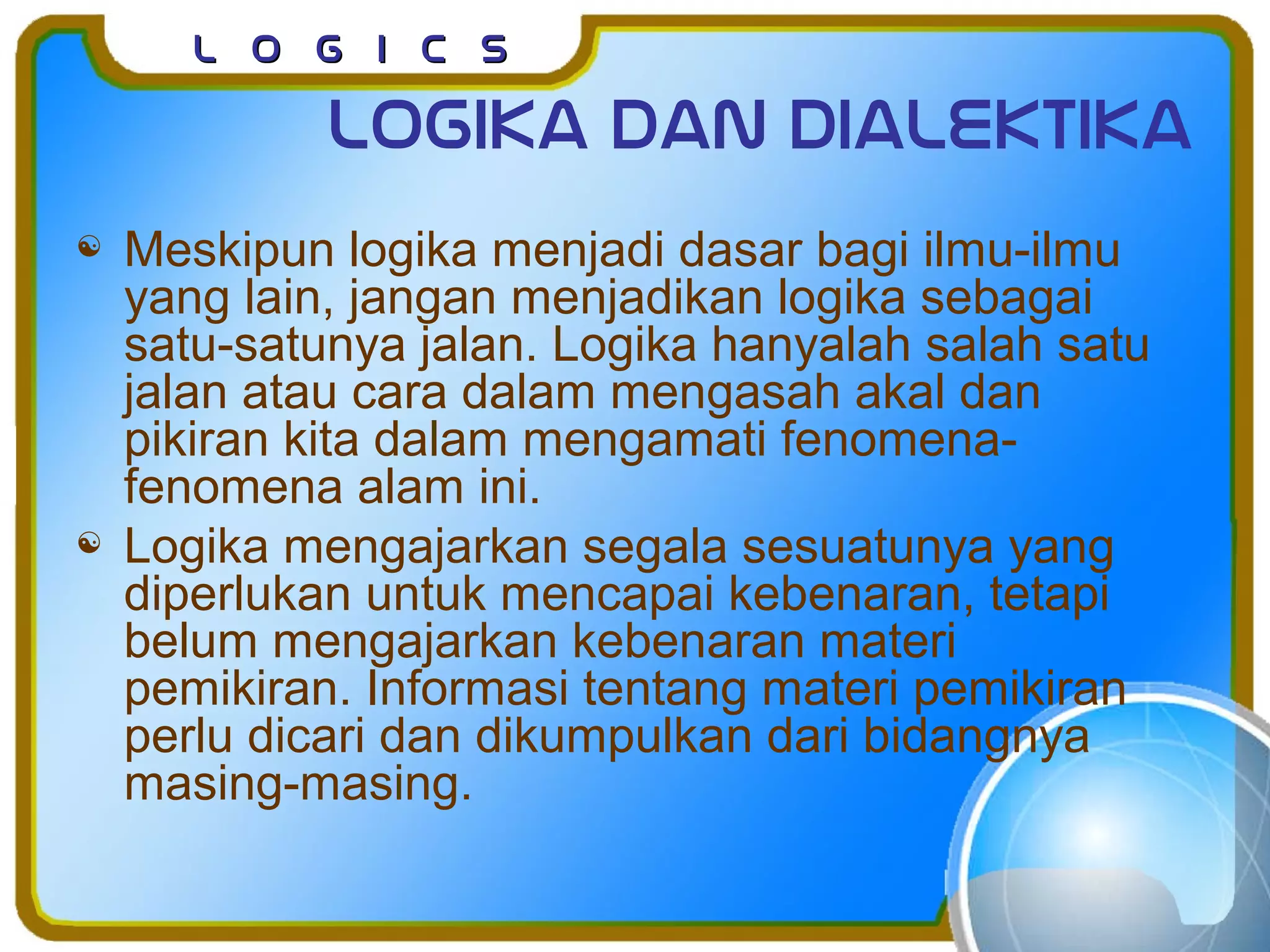 L o g I c sL o g I c s
Logika dan dialektika
 Meskipun logika menjadi dasar bagi ilmu-ilmu
yang lain, jangan menjadikan logika sebagai
satu-satunya jalan. Logika hanyalah salah satu
jalan atau cara dalam mengasah akal dan
pikiran kita dalam mengamati fenomena-
fenomena alam ini.
 Logika mengajarkan segala sesuatunya yang
diperlukan untuk mencapai kebenaran, tetapi
belum mengajarkan kebenaran materi
pemikiran. Informasi tentang materi pemikiran
perlu dicari dan dikumpulkan dari bidangnya
masing-masing.
 