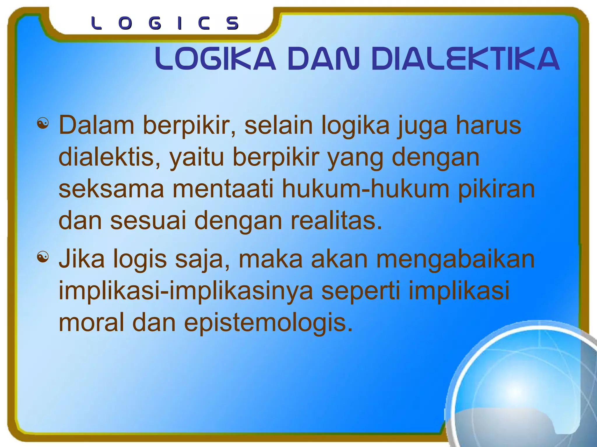 L o g I c sL o g I c s
Logika dan dialektika
 Dalam berpikir, selain logika juga harus
dialektis, yaitu berpikir yang dengan
seksama mentaati hukum-hukum pikiran
dan sesuai dengan realitas.
 Jika logis saja, maka akan mengabaikan
implikasi-implikasinya seperti implikasi
moral dan epistemologis.
 
