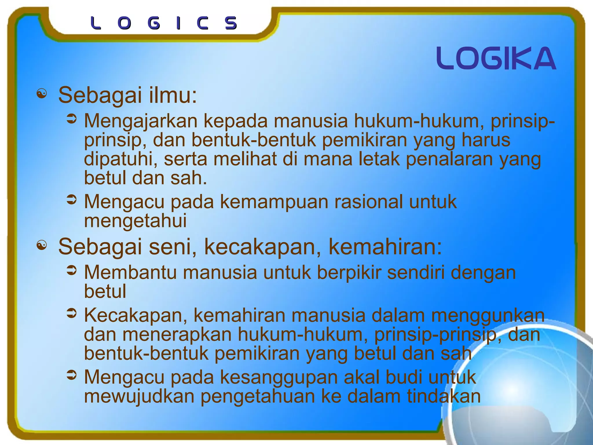 L o g I c sL o g I c s
logika
 Sebagai ilmu:
 Mengajarkan kepada manusia hukum-hukum, prinsip-
prinsip, dan bentuk-bentuk pemikiran yang harus
dipatuhi, serta melihat di mana letak penalaran yang
betul dan sah.
 Mengacu pada kemampuan rasional untuk
mengetahui
 Sebagai seni, kecakapan, kemahiran:
 Membantu manusia untuk berpikir sendiri dengan
betul
 Kecakapan, kemahiran manusia dalam menggunkan
dan menerapkan hukum-hukum, prinsip-prinsip, dan
bentuk-bentuk pemikiran yang betul dan sah
 Mengacu pada kesanggupan akal budi untuk
mewujudkan pengetahuan ke dalam tindakan
 