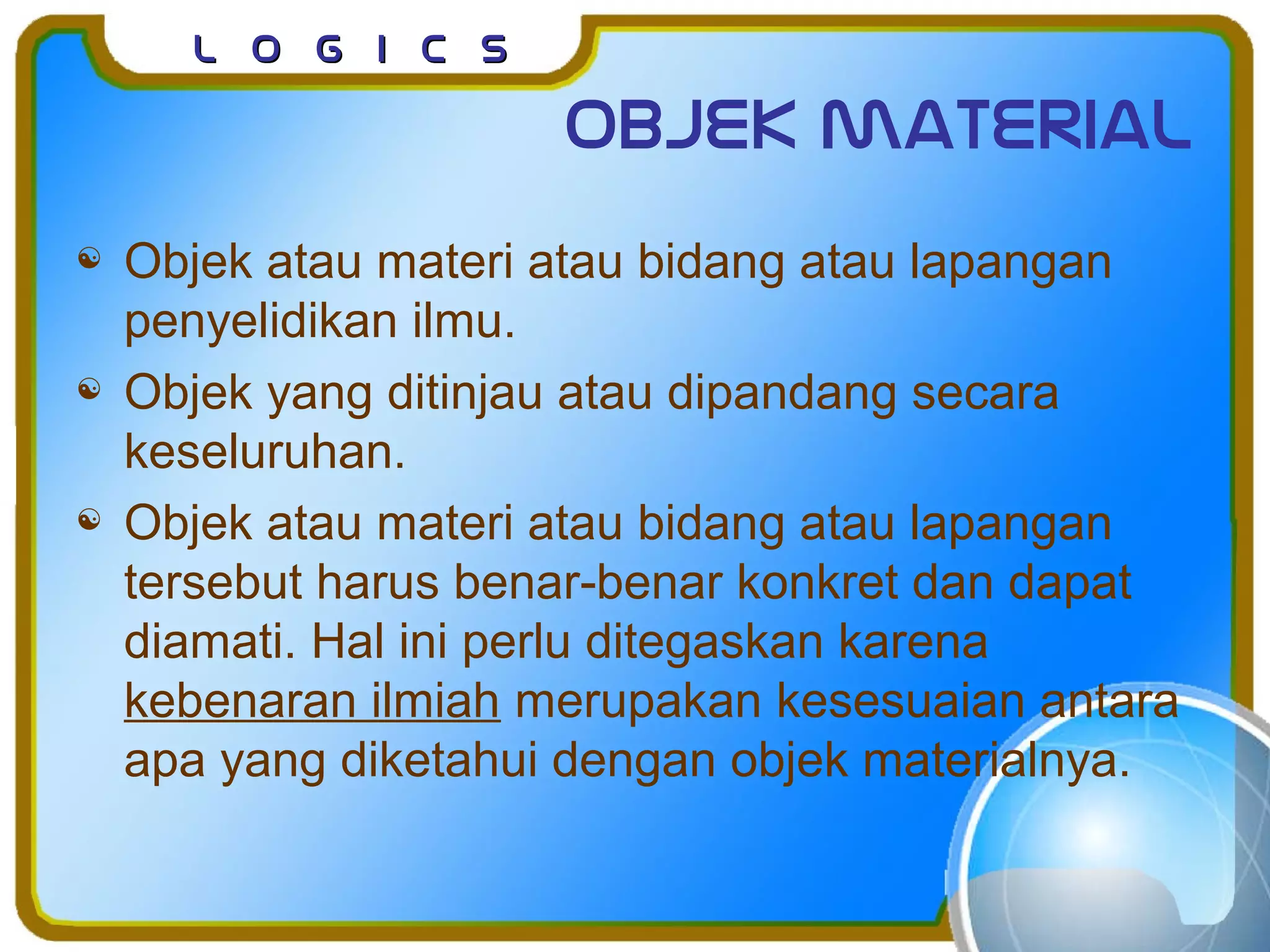 L o g I c sL o g I c s
Objek material
 Objek atau materi atau bidang atau lapangan
penyelidikan ilmu.
 Objek yang ditinjau atau dipandang secara
keseluruhan.
 Objek atau materi atau bidang atau lapangan
tersebut harus benar-benar konkret dan dapat
diamati. Hal ini perlu ditegaskan karena
kebenaran ilmiah merupakan kesesuaian antara
apa yang diketahui dengan objek materialnya.
 