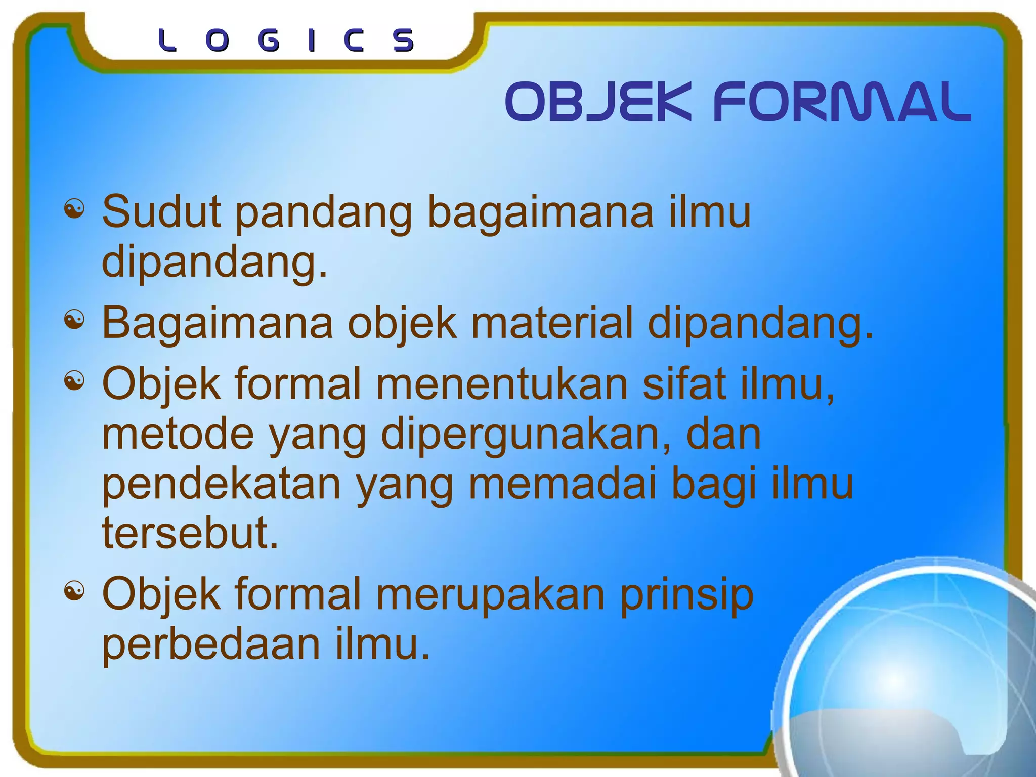 L o g I c sL o g I c s
Objek formal
 Sudut pandang bagaimana ilmu
dipandang.
 Bagaimana objek material dipandang.
 Objek formal menentukan sifat ilmu,
metode yang dipergunakan, dan
pendekatan yang memadai bagi ilmu
tersebut.
 Objek formal merupakan prinsip
perbedaan ilmu.
 