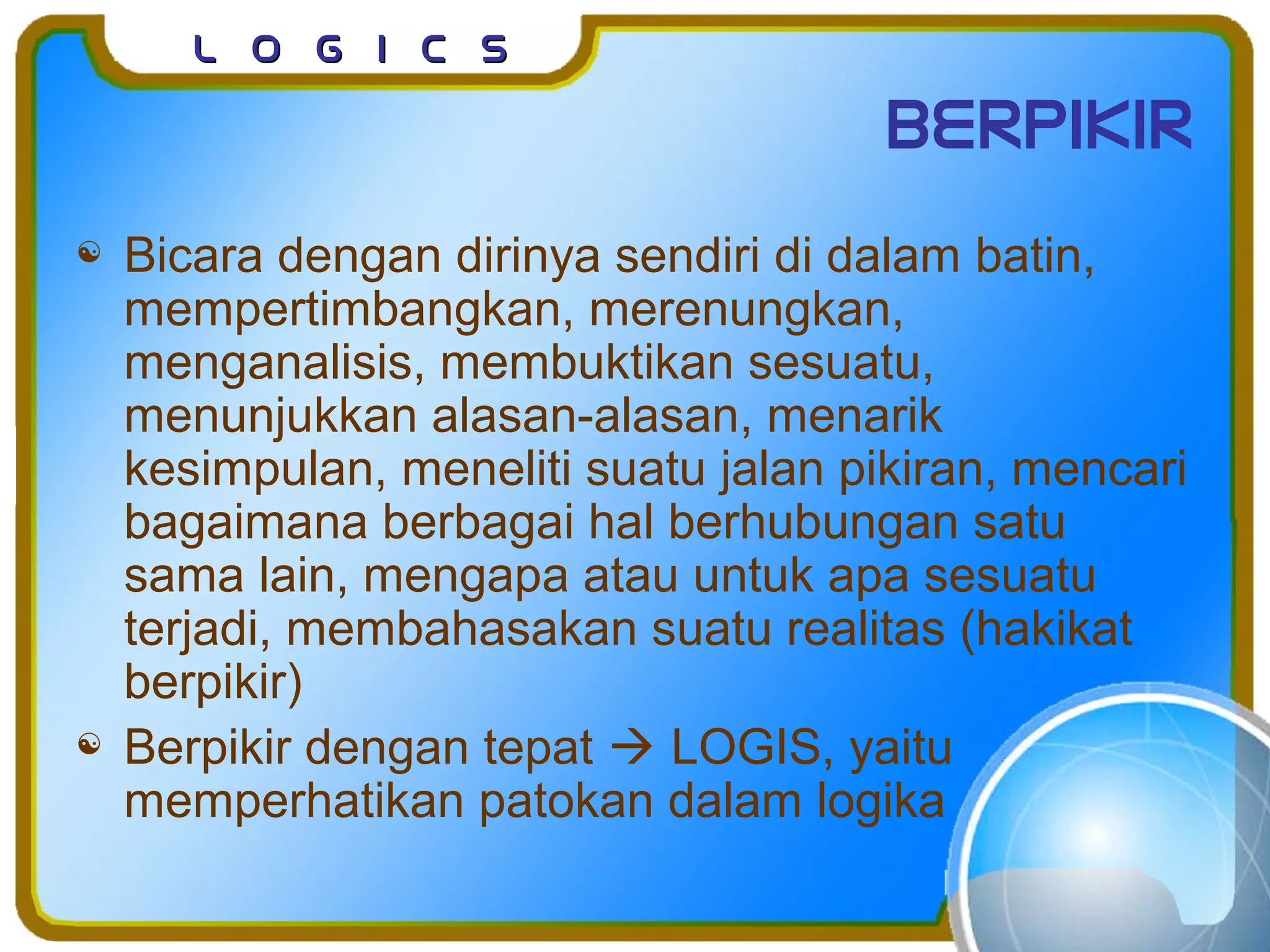 L o g I c sL o g I c s
berpikir
 Bicara dengan dirinya sendiri di dalam batin,
mempertimbangkan, merenungkan,
menganalisis, membuktikan sesuatu,
menunjukkan alasan-alasan, menarik
kesimpulan, meneliti suatu jalan pikiran, mencari
bagaimana berbagai hal berhubungan satu
sama lain, mengapa atau untuk apa sesuatu
terjadi, membahasakan suatu realitas (hakikat
berpikir)
 Berpikir dengan tepat  LOGIS, yaitu
memperhatikan patokan dalam logika
 