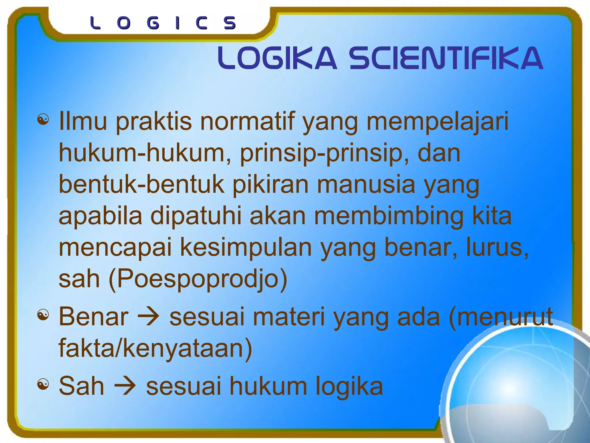 L o g I c sL o g I c s
Logika scientifika
 Ilmu praktis normatif yang mempelajari
hukum-hukum, prinsip-prinsip, dan
bentuk-bentuk pikiran manusia yang
apabila dipatuhi akan membimbing kita
mencapai kesimpulan yang benar, lurus,
sah (Poespoprodjo)
 Benar  sesuai materi yang ada (menurut
fakta/kenyataan)
 Sah  sesuai hukum logika
 