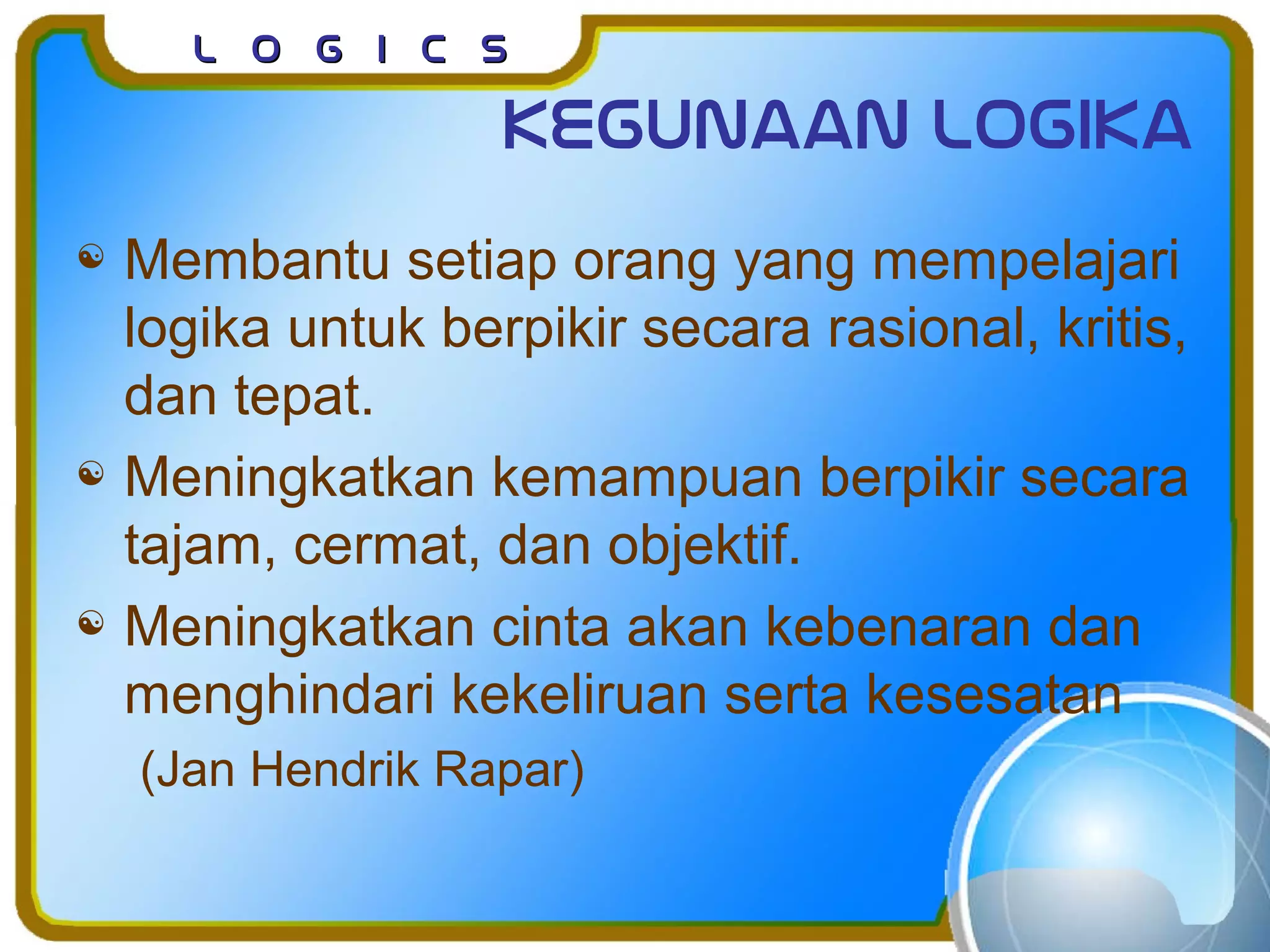 L o g I c sL o g I c s
Kegunaan logika
 Membantu setiap orang yang mempelajari
logika untuk berpikir secara rasional, kritis,
dan tepat.
 Meningkatkan kemampuan berpikir secara
tajam, cermat, dan objektif.
 Meningkatkan cinta akan kebenaran dan
menghindari kekeliruan serta kesesatan
(Jan Hendrik Rapar)
 