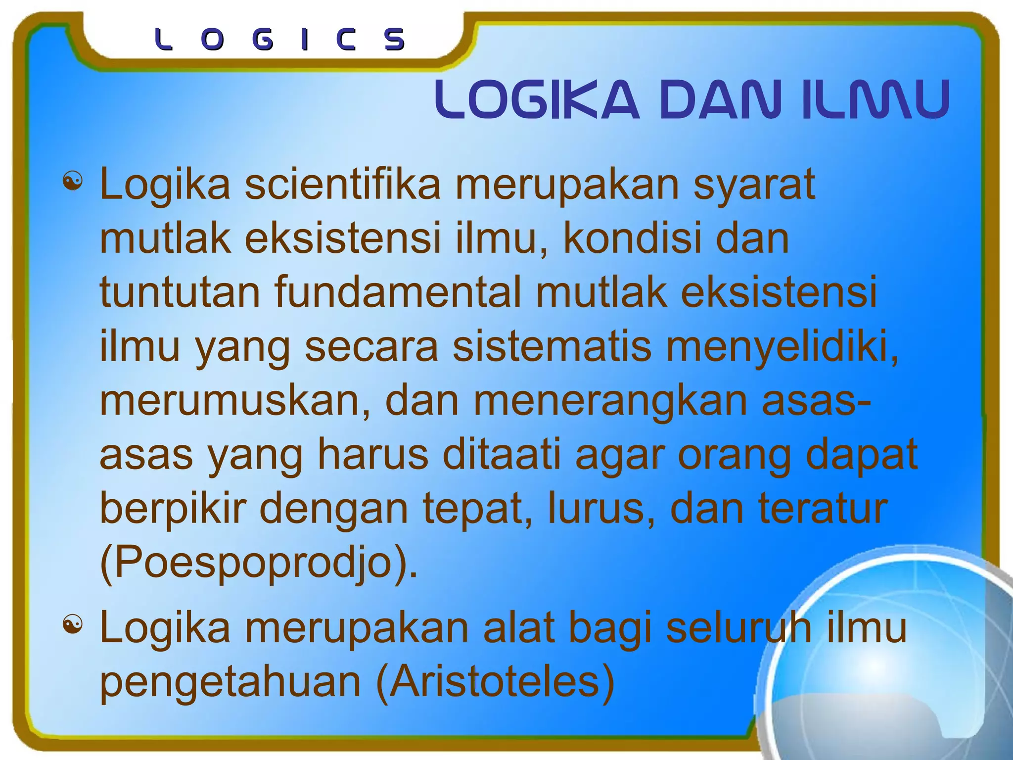 L o g I c sL o g I c s
Logika dan ilmu
 Logika scientifika merupakan syarat
mutlak eksistensi ilmu, kondisi dan
tuntutan fundamental mutlak eksistensi
ilmu yang secara sistematis menyelidiki,
merumuskan, dan menerangkan asas-
asas yang harus ditaati agar orang dapat
berpikir dengan tepat, lurus, dan teratur
(Poespoprodjo).
 Logika merupakan alat bagi seluruh ilmu
pengetahuan (Aristoteles)
 