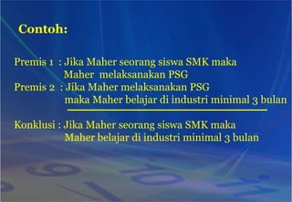 Contoh:
Premis 1 : Jika Maher seorang siswa SMK maka
Maher melaksanakan PSG
Premis 2 : Jika Maher melaksanakan PSG
maka Maher belajar di industri minimal 3 bulan
Konklusi : Jika Maher seorang siswa SMK maka
Maher belajar di industri minimal 3 bulan
 