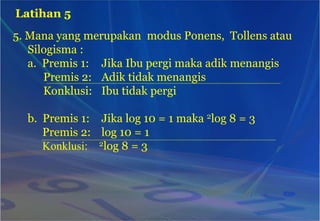 5. Mana yang merupakan modus Ponens, Tollens atau
Silogisma :
a. Premis 1: Jika Ibu pergi maka adik menangis
Premis 2: Adik tidak menangis
Konklusi: Ibu tidak pergi
b. Premis 1: Jika log 10 = 1 maka 2log 8 = 3
Premis 2: log 10 = 1
Konklusi: 2log 8 = 3
Latihan 5
 