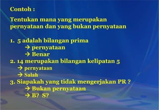 Contoh :
Tentukan mana yang merupakan
pernyataan dan yang bukan pernyataan
1. 5 adalah bilangan prima
 pernyataan
 Benar
2. 14 merupakan bilangan kelipatan 5
 pernyataan
 Salah
3. Siapakah yang tidak mengerjakan PR ?
 Bukan pernyataan
 B? S?
 
