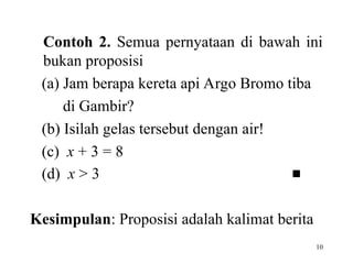 10
Contoh 2. Semua pernyataan di bawah ini
bukan proposisi
(a) Jam berapa kereta api Argo Bromo tiba
di Gambir?
(b) Isilah gelas tersebut dengan air!
(c) x + 3 = 8
(d) x > 3 
Kesimpulan: Proposisi adalah kalimat berita
 