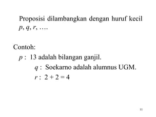 11
Proposisi dilambangkan dengan huruf kecil
p, q, r, ….
Contoh:
p : 13 adalah bilangan ganjil.
q : Soekarno adalah alumnus UGM.
r : 2 + 2 = 4
 