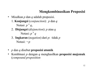 12
Mengkombinasikan Proposisi
• Misalkan p dan q adalah proposisi.
1. Konjungsi (conjunction): p dan q
Notasi p  q,
2. Disjungsi (disjunction): p atau q
Notasi: p  q
3. Ingkaran (negation) dari p: tidak p
Notasi: p
• p dan q disebut proposisi atomik
• Kombinasi p dengan q menghasilkan proposisi majemuk
(compound proposition
 