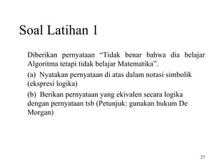 27
Soal Latihan 1
Diberikan pernyataan “Tidak benar bahwa dia belajar
Algoritma tetapi tidak belajar Matematika”.
(a) Nyatakan pernyataan di atas dalam notasi simbolik
(ekspresi logika)
(b) Berikan pernyataan yang ekivalen secara logika
dengan pernyataan tsb (Petunjuk: gunakan hukum De
Morgan)
 