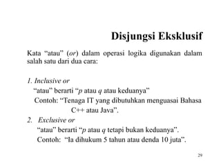 29
Disjungsi Eksklusif
Kata “atau” (or) dalam operasi logika digunakan dalam
salah satu dari dua cara:
1. Inclusive or
“atau” berarti “p atau q atau keduanya”
Contoh: “Tenaga IT yang dibutuhkan menguasai Bahasa
C++ atau Java”.
2. Exclusive or
“atau” berarti “p atau q tetapi bukan keduanya”.
Contoh: “Ia dihukum 5 tahun atau denda 10 juta”.
 