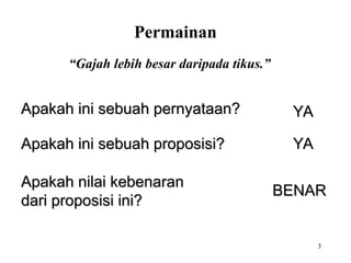 3
“Gajah lebih besar daripada tikus.”
Apakah ini sebuah pernyataan?
Apakah ini sebuah pernyataan? YA
YA
Apakah ini sebuah proposisi?
Apakah ini sebuah proposisi? YA
YA
Apakah nilai kebenaran
Apakah nilai kebenaran
dari proposisi ini?
dari proposisi ini?
BENAR
BENAR
Permainan
 
